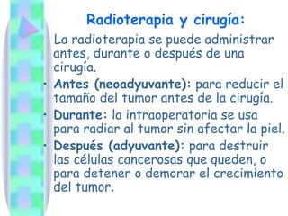 Radioterapia y cirugía: La radioterapia se puede administrar antes, durante o después de una cirugía.  Antes (neoadyuvante):  para reducir el tamaño del tumor antes de la cirugía.  Durante:  la intraoperatoria se usa para radiar al tumor sin afectar la piel. Después (adyuvante):  para destruir las células cancerosas que queden, o para detener o demorar el crecimiento del tumor . 