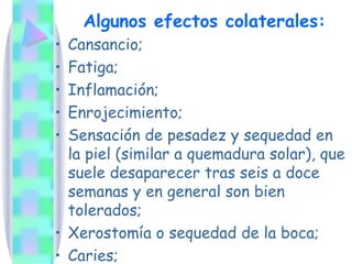 Algunos efectos colaterales: Cansancio;  Fatiga; Inflamación;  Enrojecimiento;  Sensación de pesadez y sequedad en la piel (similar a quemadura solar), que suele desaparecer tras seis a doce semanas y en general son bien tolerados; Xerostomía o sequedad de la boca; Caries; 