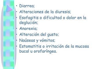 Diarrea; Alteraciones de la diuresis;  Esofagitis o dificultad o dolor en la deglución;  Anorexia; Alteración del gusto; Naúseas y vómitos; Estomatitis o irritación de la mucosa bucal u orofaríngea. 
