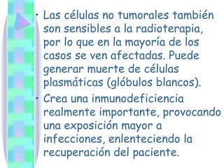 Las células no tumorales también son sensibles a la radioterapia, por lo que en la mayoría de los casos se ven afectadas. Puede generar muerte de células plasmáticas (glóbulos blancos). Crea una inmunodeficiencia realmente importante, provocando una exposición mayor a infecciones, enlenteciendo la recuperación del paciente. 