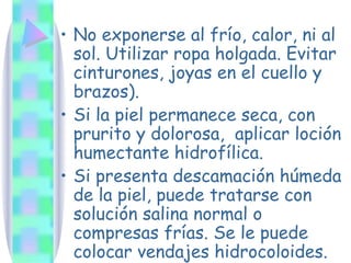 No exponerse al frío, calor, ni al sol. Utilizar ropa holgada. Evitar cinturones, joyas en el cuello y brazos). Si la piel permanece seca, con prurito y dolorosa,  aplicar loción humectante hidrofílica. Si presenta descamación húmeda de la piel, puede tratarse con solución salina normal o compresas frías. Se le puede colocar vendajes hidrocoloides. 