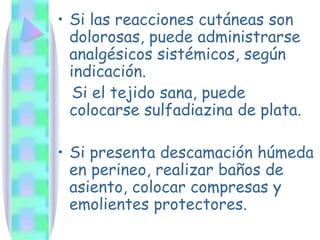 Si las reacciones cutáneas son dolorosas, puede administrarse analgésicos sistémicos, según indicación. Si el tejido sana, puede colocarse sulfadiazina de plata. Si presenta descamación húmeda en perineo, realizar baños de asiento, colocar compresas y emolientes protectores. 