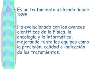 Es un tratamiento utilizado desde 1898. Ha evolucionado con los avances científicos de la Física, la oncología y la informática, mejorando tanto los equipos como la precisión, calidad e indicación de los tratamientos.   
