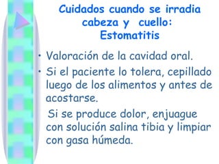 Cuidados cuando se irradia cabeza y  cuello:  Estomatitis Valoración de la cavidad oral. Si el paciente lo tolera, cepillado luego de los alimentos y antes de acostarse. Si se produce dolor, enjuague con solución salina tibia y limpiar con gasa húmeda. 