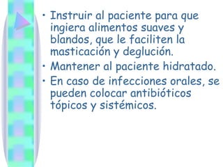 Instruir al paciente para que ingiera alimentos suaves y blandos, que le faciliten la masticación y deglución. Mantener al paciente hidratado. En caso de infecciones orales, se pueden colocar antibióticos tópicos y sistémicos. 