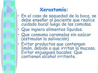En el caso de sequedad de la boca, se debe enseñar al paciente que realice cuidado bucal luego de las comidas.  Que ingiera alimentos líquidos. Que consuma caramelos sin azúcar (estimulan la salivación) Evitar productos que contengan limón, debido a que irritan la mucosa. Evitar enjuagues bucales. Que contienen alcohol irritante. Xerostomía: 