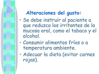 Se debe instruir al paciente a que reduzca los irritantes de la mucosa oral, como el tabaco y el alcohol. Consumir alimentos fríos o a temperatura ambiente. Adecuar la dieta (evitar carnes rojas). Alteraciones del gusto: 