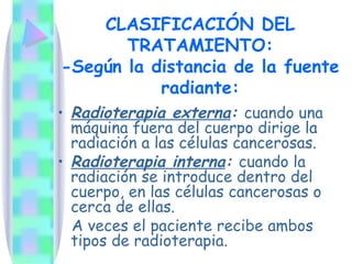 CLASIFICACIÓN DEL TRATAMIENTO: -Según la distancia de la fuente radiante: Radioterapia externa :   cuando una máquina fuera del cuerpo dirige la radiación a las células cancerosas. Radioterapia interna :   cuando la radiación se introduce dentro del cuerpo, en las células cancerosas o cerca de ellas. A veces el paciente recibe ambos tipos de radioterapia. 