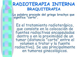 RADIOTERAPIA INTERNA BRAQUITERAPIA La palabra procede del griego brachys que significa "corto".  Es el tratamiento radioterápico, que consiste en la colocación de fuentes radiactivas encapsuladas dentro o en la proximidad de un tumor (distancia "corta" entre el volumen a tratar y la fuente radiactiva). Se usa principalmente en tumores ginecológicos. 