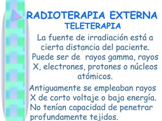 RADIOTERAPIA EXTERNA  TELETERAPIA   La fuente de irradiación está a cierta distancia del paciente. Puede ser de  rayos gamma, rayos X, electrones, protones o núcleos atómicos. Antiguamente se empleaban rayos X de corto voltaje o baja energía. No tenían capacidad de penetrar profundamente tejidos.   