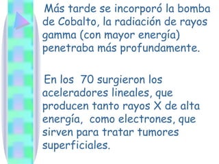 Más tarde se incorporó la bomba de Cobalto, la radiación de rayos gamma (con mayor energía) penetraba más profundamente. En los  70 surgieron los aceleradores lineales, que producen tanto rayos X de alta energía,  como electrones, que sirven para tratar tumores superficiales. 
