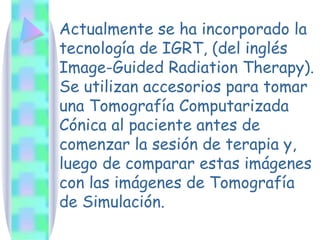 Actualmente se ha incorporado la tecnología de IGRT, (del inglés Image-Guided Radiation Therapy). Se utilizan accesorios para tomar una Tomografía Computarizada Cónica al paciente antes de comenzar la sesión de terapia y, luego de comparar estas imágenes con las imágenes de Tomografía de Simulación. 