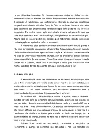 de sua utilização é baseado no fato de que a maior reprodução das células tumorais,
em relação ás células normais dos tecidos, frequentemente as torna mais sensíveis
á radiação. A radioterapia está perfeitamente integrada ás diversas estratégias
terapêuticas atualmente utilizadas. Cerca de 70% dos pacientes de câncer atendidos
para tratamento são encaminhados para radioterapia como parte do seu processo
terapêutico. Em muitos casos, pode ser indicado somente o tratamento local, ou
pode estar associado a um processo cirúrgico complementar e / ou á quimioterapia.
Alguns tipos de câncer podem ser tratados pela radioterapia isolada, casos nos
quais ela pode ser a primeira opção de tratamento.
A radioterapia pode ser usada quando o tamanho do tumor é muito grande e
não pode ser realizada uma cirurgia, o tratamento é feito previamente, assim quando
diminuir o tamanho do tumor é possível uma cirurgia. A radioterapia também é usada
no lugar de um eventual tratamento cirúrgico, afim de erradicar as células tumorais
sem a necessidade de uma cirurgia. E também é usada em casos em que a cura do
câncer não é possível, nesse caso a radioterapia é usada para proporcionar uma
melhor qualidade de vida do paciente, como por exemplo, aliviar a dor.
2.1 BRAQUITERAPIA
A Braquiterapia é uma das modalidades de tratamento da radioterapia, que
usa a fonte de radiação em contato direto com os tecidos a serem tratados, são
implantados materiais radioativos em formas de pequenas sementes encapsuladas
com titânio. O uso desse tratamento está relacionado diretamente com a
preservação dos tecidos sadios e dos órgãos próximo ao tumor.
As sementes são colocadas no local através de agulhas, tubos ou cateteres,
guiadas por ultra-som ou tomografia computadorizada, geralmente são usados os
isótopos iodo-125 que tem a meia-vida de 60 dias em media e o paládio-103 que a
meia- vida é de 17 dias aproximadamente. Os isótopos são elementos naturais com
alto número atômico que emite radiação ionizante de forma natural, e meia-vida é o
decaimento da atividade radioativa pela metade, no inicio um isótopo tem a
quantidade total de energia,o tempo de meia-vida é o tempo necessário para decair
essa energia pela metade.
Existem duas formas de braquiterapia, permanente e temporária. A
Permanente é quando as sementes são colocadas e não são retiradas do
 