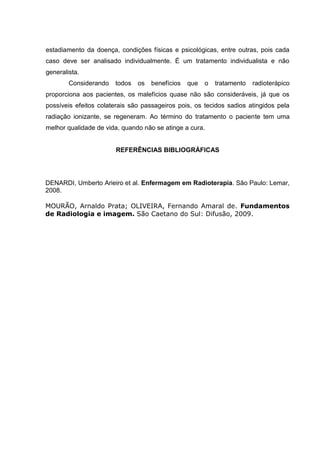 estadiamento da doença, condições físicas e psicológicas, entre outras, pois cada
caso deve ser analisado individualmente. É um tratamento individualista e não
generalista.
Considerando todos os benefícios que o tratamento radioterápico
proporciona aos pacientes, os malefícios quase não são consideráveis, já que os
possíveis efeitos colaterais são passageiros pois, os tecidos sadios atingidos pela
radiação ionizante, se regeneram. Ao término do tratamento o paciente tem uma
melhor qualidade de vida, quando não se atinge a cura.
REFERÊNCIAS BIBLIOGRÁFICAS
DENARDI, Umberto Arieiro et al. Enfermagem em Radioterapia. São Paulo: Lemar,
2008.
MOURÃO, Arnaldo Prata; OLIVEIRA, Fernando Amaral de. Fundamentos
de Radiologia e imagem. São Caetano do Sul: Difusão, 2009.
 