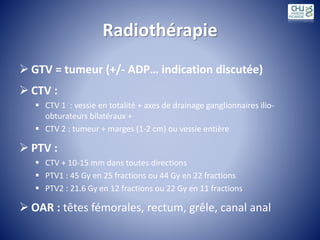 Radiothérapie
 GTV = tumeur (+/- ADP… indication discutée)
 CTV :
 CTV 1 : vessie en totalité + axes de drainage ganglionnaires ilio-
obturateurs bilatéraux +
 CTV 2 : tumeur + marges (1-2 cm) ou vessie entière
 PTV :
 CTV + 10-15 mm dans toutes directions
 PTV1 : 45 Gy en 25 fractions ou 44 Gy en 22 fractions
 PTV2 : 21.6 Gy en 12 fractions ou 22 Gy en 11 fractions
 OAR : têtes fémorales, rectum, grêle, canal anal
 