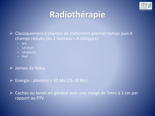 Radiothérapie
 Classiquement 4 champs de traitement premier temps puis 4
champs réduits (ou 2 latéraux + 4 obliques)
– Ant
– Lat droit
– Lat gauche
– Post
 Jamais de bolus
 Energie : photons > 10 Mv (15-18 Mv)
 Caches ou lames en général avec une marge de 5mm à 1 cm par
rapport au PTV
 