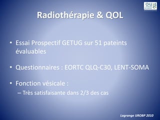 Radiothérapie & QOL
• Essai Prospectif GETUG sur 51 pateints
évaluables
• Questionnaires : EORTC QLQ-C30, LENT-SOMA
• Fonction vésicale :
– Très satisfaisante dans 2/3 des cas
Lagrange IJROBP 2010
 