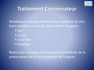 Traitement Conservateur
Nombreuses études randomisées montrant de très
bons résultats en cas de préservation d’organe :
 Sein
 Larynx
 Canal Anal
 Œsophage
Reste pour certaines localisations le problème de la
préservation de la fonctionnalité de l’organe…
 