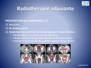 Radiothérapie adjuvante
PROPOSITION DE GUIDELINES n°2
 334 pT3-4
 58 récidives locoR
 Adaptation des guidelines de contourage pour chaque récidive :
 25% des récidives hors contours issus des référentiels
 5 iliaques communes  proposition extension à la bifurcation aortique
 5 obturatrices (partie interne)  proposition extension médiane de 9mm
Reddy IJROBP 2017
 