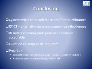 Conclusion
Cystectomie = ttt de référence des formes infiltrantes
RT-CT = alternative dans une population sélectionnée
Résultats encourageants pour une tolérance
acceptable
Question en suspens de l’adjuvant
Progrès =
 Chimiothérapie concomitante, CDDP, un jour Gemzar en routine ?
 Radiothérapie : escalade de dose, IMRT si IGRT
 
