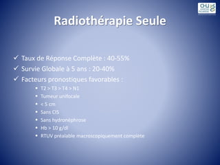 Radiothérapie Seule
 Taux de Réponse Complète : 40-55%
 Survie Globale à 5 ans : 20-40%
 Facteurs pronostiques favorables :
 T2 > T3 > T4 > N1
 Tumeur unifocale
 < 5 cm
 Sans CIS
 Sans hydronéphrose
 Hb > 10 g/dl
 RTUV préalable macroscopiquement complète
 