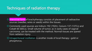Techniques of radiation therapy
 Interstitial form of brachytherapy consists of placement of radioactive
sources (needles, wires or seeds) within the tissues.
 Commonly used sources are Iridium-192 (192Ir), Cesium-137 (137Cs) and
Cobalt 60 (60Co). Small volume of tumor, as in early cases of vaginal
carcinoma, can be treated with the method. Normal tissues are spared
from radiation injury.
 Intraperitoneal instillation is another mode of local therapy--gold or
phosphorus,
 