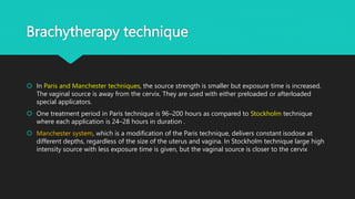 Brachytherapy technique
 In Paris and Manchester techniques, the source strength is smaller but exposure time is increased.
The vaginal source is away from the cervix. They are used with either preloaded or afterloaded
special applicators.
 One treatment period in Paris technique is 96–200 hours as compared to Stockholm technique
where each application is 24–28 hours in duration .
 Manchester system, which is a modification of the Paris technique, delivers constant isodose at
different depths, regardless of the size of the uterus and vagina. In Stockholm technique large high
intensity source with less exposure time is given, but the vaginal source is closer to the cervix
 