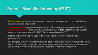 External Beam Radiotherapy (EBRT)
 EBRT or teletherapy is the treatment with beams of ionizing radiation produced from a
source external to the patient.
 Superficial tumors may be treated with X-rays of low energy in the range of 80-300 KV.
Deeper-seated tumors are usually treated using mega-voltage photons. Cobalt 60 is the
common teletherapy source for EBRT, the other one is cesium 137.
 External radiation therapy is used to treat large volumes (tumor, lymph nodes,
parametrium) .
 It is designed to deliver a uniform radiation dose to the tumor volume without ‘hot’ (excess
dose) or ‘cold’ (under dose) spots. Accurate tumor localization and volume measurement
are essential. Greater the tumor volume, higher the radiation dose required
 
