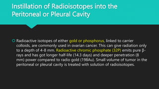 Instillation of Radioisotopes into the
Peritoneal or Pleural Cavity
 Radioactive isotopes of either gold or phosphorus, linked to carrier
colloids, are commonly used in ovarian cancer. This can give radiation only
to a depth of 4-8 mm. Radioactive chromic phosphate (32P) emits pure β-
rays and has got longer half-life (14.3 days) and deeper penetration (8
mm) power compared to radio gold (198Au). Small volume of tumor in the
peritoneal or pleural cavity is treated with solution of radioisotopes.
 
