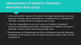 Measurement of Radiation Radiation
absorption dose (Gray)
 is the unit used to measure the amount of energy absorbed per unit mass
of tissue. One gray (Gy) is equivalent to 1 Joule/kg which is equivalent to
100 rads. Currently, the term centigray (cGy) is used.
 One cGy is equivalent to one rad. Amount of radiation the patient
receives is calculated by dosimetry. Homogeneous irradiation of tissues is
desirable . Primary tumor should receive high dose.
 Brachytherapy and teletherapy should be combined to provide adequate
irradiation to the primary tumor as well as the pelvic lymph nodes and the
parametrium
 
