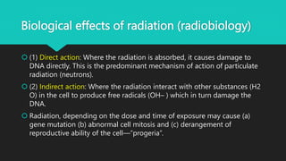 Biological effects of radiation (radiobiology)
 (1) Direct action: Where the radiation is absorbed, it causes damage to
DNA directly. This is the predominant mechanism of action of particulate
radiation (neutrons).
 (2) Indirect action: Where the radiation interact with other substances (H2
O) in the cell to produce free radicals (OH– ) which in turn damage the
DNA.
 Radiation, depending on the dose and time of exposure may cause (a)
gene mutation (b) abnormal cell mitosis and (c) derangement of
reproductive ability of the cell—“progeria”.
 