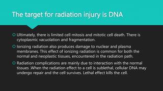 The target for radiation injury is DNA
 Ultimately, there is limited cell mitosis and mitotic cell death. There is
cytoplasmic vacuolation and fragmentation.
 Ionizing radiation also produces damage to nuclear and plasma
membranes. This effect of ionizing radiation is common for both the
normal and neoplastic tissues, encountered in the radiation path.
 Radiation complications are mainly due to interaction with the normal
tissues .When the radiation effect to a cell is sublethal, cellular DNA may
undergo repair and the cell survives. Lethal effect kills the cell.
 