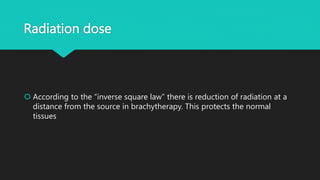 Radiation dose
 According to the “inverse square law” there is reduction of radiation at a
distance from the source in brachytherapy. This protects the normal
tissues
 