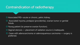Contraindication of radiotherapy
 Associated PID—acute or chronic, pelvic kidney.
 Associated myoma, prolapse (procidentia), ovarian tumor or genital
fistula.
 Young patient (to preserve ovarian function).
 Vaginal stenosis — placement of radiation source is inadequate.
 Cases with adenocarcinoma or adenosquamous carcinoma — surgery is
preferred.
 