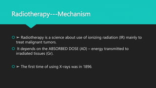 Radiotherapy---Mechanism
 ➢ Radiotherapy is a science about use of ionizing radiation (IR) mainly to
treat malignant tumors.
 It depends on the ABSORBED DOSE (AD) – energy transmitted to
irradiated tissues (Gr).
 ➢ The first time of using X-rays was in 1896.
 
