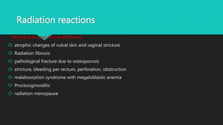 Radiation reactions
late (due to vasculitis and fibrosis):
 atrophic changes of vulval skin and vaginal stricture
 Radiation fibrosis
 pathological fracture due to osteoporosis
 stricture, bleeding per rectum, perforation, obstruction
 malabsorption syndrome with megaloblastic anemia
 Proctosigmoiditis
 radiation menopause
 