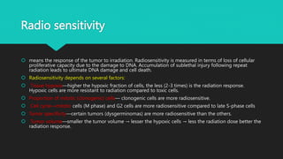 Radio sensitivity
 means the response of the tumor to irradiation. Radiosensitivity is measured in terms of loss of cellular
proliferative capacity due to the damage to DNA. Accumulation of sublethal injury following repeat
radiation leads to ultimate DNA damage and cell death.
 Radiosensitivity depends on several factors:
 Tissue hypoxia—higher the hypoxic fraction of cells, the less (2-3 times) is the radiation response.
Hypoxic cells are more resistant to radiation compared to toxic cells.
 Proportion of mitotic (clonogenic) cells— clonogenic cells are more radiosensitive.
 Cell cycle—mitotic cells (M phase) and G2 cells are more radiosensitive compared to late S-phase cells
 Tumor specificity—certain tumors (dysgerminomas) are more radiosensitive than the others.
 Tumor volume—smaller the tumor volume → lesser the hypoxic cells → less the radiation dose better the
radiation response.
 