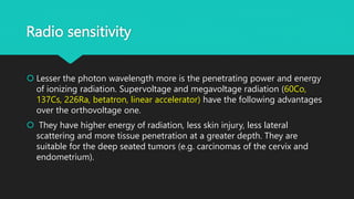 Radio sensitivity
 Lesser the photon wavelength more is the penetrating power and energy
of ionizing radiation. Supervoltage and megavoltage radiation (60Co,
137Cs, 226Ra, betatron, linear accelerator) have the following advantages
over the orthovoltage one.
 They have higher energy of radiation, less skin injury, less lateral
scattering and more tissue penetration at a greater depth. They are
suitable for the deep seated tumors (e.g. carcinomas of the cervix and
endometrium).
 