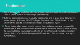 Fractionation
 Is the division of a total dose of external beam radiotherapy into small (daily) doses.
Thus it spares normal tissue damage preferentially.
 External beam radiotherapy is usually fractionated and is given once daily for five
times a week. A dose of 180-220 cGy per fraction is used. This is based on the
ability of the cells to accumulate and repair the sublethal injury.
 Tumor tissue takes longer time to recover from radiation damage compared to
normal tissue. Fractionation allows normal tissue (intestinal mucosa, bone marrow)
to repair sublethal injury (sparing effect). On the other hand irradiation results in
accumulation of sublethal damage and ultimate loss of reproductive capacity in
tumor tissue.
 