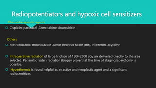 Radiopotentiators and hypoxic cell sensitizers
Chemotherapeutic agents
 Cisplatin, paclitaxel ,Gemcitabine, doxorubicin
Others
 Metronidazole, misonidazole ,tumor necrosis factor (tnf), interferon, acyclovir
 Intraoperative radiation of large fraction of 1500-2500 cGy are delivered directly to the area
selected. Periaortic node irradiation (biopsy proven) at the time of staging laparotomy is
possible.
 Hyperthermia is found helpful as an active anti-neoplastic agent and a significant
radiosensitizer.
 