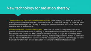 New technology for radiation therapy
 Three-dimensional conformal radiation therapy (3D CRT) uses imaging modalities (CT, MRI and PET
scaning). Beam placement using a CT simulation is used. 3D conformal therapy can shape the beam
to conform to the target. This can help to arrange the beams to maximize dose to the tumor and
minimize dose to normal tissues.
 Intensity modulated radiation therapy (IMRT): IMRT uses the power of computers to shape and
perform thousands of iterations of planning to maximize the tumor dose and to minimize normal
tissue dose. Both 3D CRT and IMRT use small collimator “leaves” to shape the beam finely. These
“leaves” are mobile and can vary the beam intensity. It allows irregular shapes (tumor) to be treated
and has the benefit of reduced radiation to normal tissues (bowel, bladder). Tomotherapy and cone-
beam CT may allow more precise localization of beam and verification of dose delivered.
 