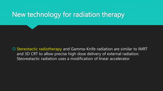 New technology for radiation therapy
 Stereotactic radiotherapy and Gamma-Knife radiation are similar to IMRT
and 3D CRT to allow precise high dose delivery of external radiation.
Steoreatactic radiation uses a modification of linear accelerator
 