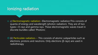 Ionizing radiation
 (i) Electromagnetic radiation--Electromagnetic radiation:This consists of
quanta of energy and wavelength (photon radiation). They are of two
types—X-rays and gamma rays. These electromagnetic waves travel in
discrete bundles called ‘Photons’.
 (ii) Particulate radiation.-- This consists of atomic subparticles such as
electrons, protons and neutrons. Only electrons (β-rays) are used in
radiotherapy
 