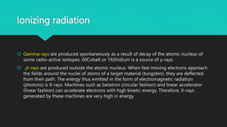 Ionizing radiation
 Gamma rays are produced spontaneously as a result of decay of the atomic nucleus of
some radio-active isotopes. 60Cobalt or 192Iridium is a source of γ-rays.
 „X-rays are produced outside the atomic nucleus. When fast-moving electrons approach
the fields around the nuclei of atoms of a target material (tungsten), they are deflected
from their path. The energy thus emitted in the form of electromagnetic radiation
(photons) is X-rays. Machines such as betatron (circular fashion) and linear accelerator
(linear fashion) can accelerate electrons with high kinetic energy. Therefore, X-rays
generated by these machines are very high in energy
 