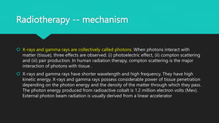 Radiotherapy -- mechanism
 X-rays and gamma rays are collectively called photons. When photons interact with
matter (tissue), three effects are observed: (i) photoelectric effect, (ii) compton scattering
and (iii) pair production. In human radiation therapy, compton scattering is the major
interaction of photons with tissue .
 X-rays and gamma rays have shorter wavelength and high frequency. They have high
kinetic energy. X-rays and gamma rays possess considerable power of tissue penetration
depending on the photon energy and the density of the matter through which they pass.
The photon energy produced from radioactive cobalt is 1.2 million electron volts (Mev).
External photon beam radiation is usually derived from a linear accelerator
 
