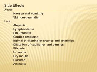 Side Effects
Acute:
Nausea and vomiting
Skin desquamation
Late:
Alopecia
Lymphoedema
Pneumonitis
Cardiac problems
Intimal thickening of arteries and arterioles
Dilatation of capillaries and venules
Fibrosis
Ischemia
Dry mouth
Diarrhea
Anorexia
 
