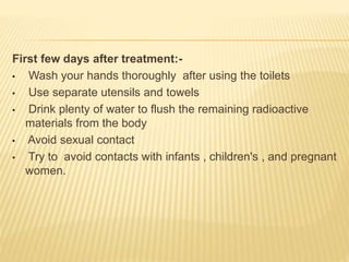 First few days after treatment:-
• Wash your hands thoroughly after using the toilets
• Use separate utensils and towels
• Drink plenty of water to flush the remaining radioactive
materials from the body
• Avoid sexual contact
• Try to avoid contacts with infants , children's , and pregnant
women.
 