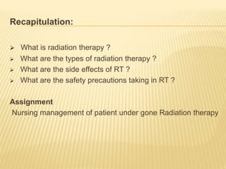 Recapitulation:
 What is radiation therapy ?
 What are the types of radiation therapy ?
 What are the side effects of RT ?
 What are the safety precautions taking in RT ?
Assignment
Nursing management of patient under gone Radiation therapy
 
