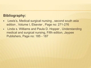 Bibliography:
 Lewis’s, Medical surgical nursing , second south asia
edition , Volume I, Elsevier , Page no: 271-276
 Linda s. Williams and Paula D. Hopper , Understanding
medical and surgical nursing, Fifth edition, Jaypee
Publishers, Page no: 185 - 187
 