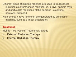 Different types of ionizing radiation are used to treat cancer,
including electromagnetic radiation( ie, x-rays, gamma rays )
and particulate radiation ( alpha particles , electrons,
neutrons, protons.)
High energy x-rays (photons) are generated by an electric
machine, such as a linear accelerator.
Treatment :
Mainly Two types of Treatment Methods
1. External Radiation Therapy
2. Internal Radiation Therapy
 